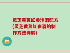灵芝黄芪红参泡酒配方(灵芝黄芪红参酒的制作方法详解)