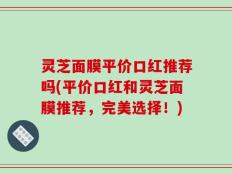 灵芝面膜平价口红推荐吗(平价口红和灵芝面膜推荐，完美选择！)