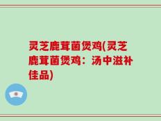 灵芝鹿茸菌煲鸡(灵芝鹿茸菌煲鸡：汤中滋补佳品)