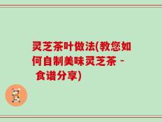 灵芝茶叶做法(教您如何自制美味灵芝茶 - 食谱分享)