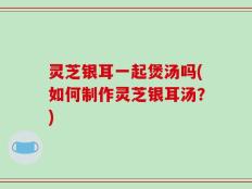 灵芝银耳一起煲汤吗(如何制作灵芝银耳汤？)