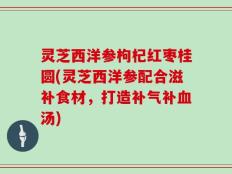 灵芝西洋参枸杞红枣桂圆(灵芝西洋参配合滋补食材，打造补气补血汤)