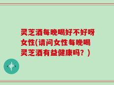 灵芝酒每晚喝好不好呀女性(请问女性每晚喝灵芝酒有益健康吗？)