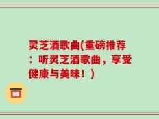 灵芝酒歌曲(重磅推荐：听灵芝酒歌曲，享受健康与美味！)