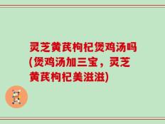 灵芝黄芪枸杞煲鸡汤吗(煲鸡汤加三宝，灵芝黄芪枸杞美滋滋)