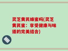 灵芝黄芪蜂蜜吗(灵芝黄芪蜜：享受健康与味道的完美结合)