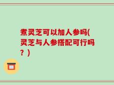 煮灵芝可以加人参吗(灵芝与人参搭配可行吗？)