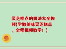 灵芝糕点的做法大全视频(学做美味灵芝糕点，全程视频教学！)