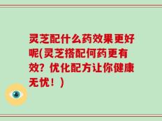 灵芝配什么药效果更好呢(灵芝搭配何药更有效？优化配方让你健康无忧！)