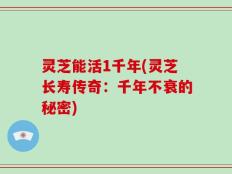 灵芝能活1千年(灵芝长寿传奇：千年不衰的秘密)