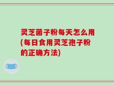 灵芝菌子粉每天怎么用(每日食用灵芝孢子粉的正确方法)