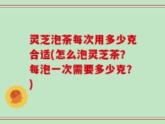 灵芝泡茶每次用多少克合适(怎么泡灵芝茶？每泡一次需要多少克？)