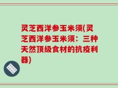 灵芝西洋参玉米须(灵芝西洋参玉米须：三种天然顶级食材的抗疫利器)