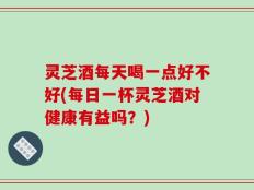 灵芝酒每天喝一点好不好(每日一杯灵芝酒对健康有益吗？)