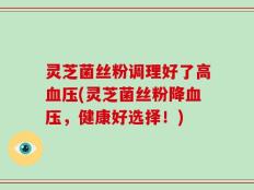 灵芝菌丝粉调理好了高血压(灵芝菌丝粉降血压，健康好选择！)