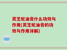 灵芝蛇油膏什么功效与作用(灵芝蛇油膏的功效与作用详解)