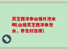 灵芝西洋参山楂片泡水喝(山楂灵芝西洋参泡水，养生好选择)
