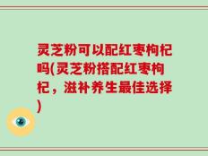 灵芝粉可以配红枣枸杞吗(灵芝粉搭配红枣枸杞，滋补养生最佳选择)