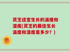 灵芝适宜生长的温度和湿度(灵芝的最佳生长温度和湿度是多少？)