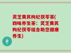 灵芝黄芪枸杞茯苓茶(四味养生茶：灵芝黄芪枸杞茯苓组合助您健康养生)