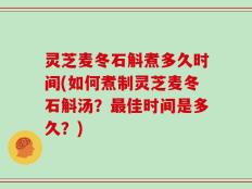 灵芝麦冬石斛煮多久时间(如何煮制灵芝麦冬石斛汤？最佳时间是多久？)