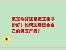 灵芝块好还是灵芝孢子粉好？如何选择适合自己的灵芝产品？