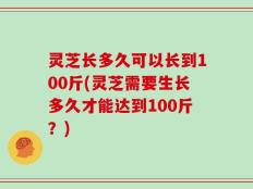 灵芝长多久可以长到100斤(灵芝需要生长多久才能达到100斤？)