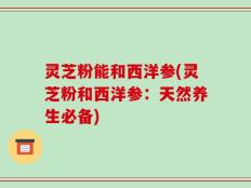 灵芝粉能和西洋参(灵芝粉和西洋参：天然养生必备)