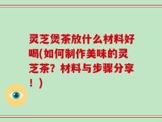 灵芝煲茶放什么材料好喝(如何制作美味的灵芝茶？材料与步骤分享！)