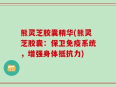 熊灵芝胶囊精华(熊灵芝胶囊：保卫免疫系统，增强身体抵抗力)
