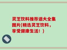 灵芝饮料推荐语大全集图片(精选灵芝饮料，享受健康生活！)