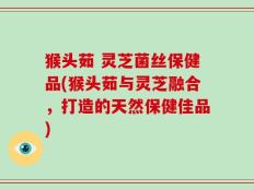 猴头茹 灵芝菌丝保健品(猴头茹与灵芝融合，打造的天然保健佳品)