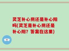 灵芝补心阴还是补心阳吗(灵芝是补心阴还是补心阳？答案在这里)