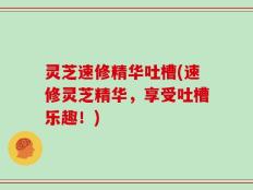 灵芝速修精华吐槽(速修灵芝精华，享受吐槽乐趣！)
