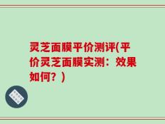 灵芝面膜平价测评(平价灵芝面膜实测：效果如何？)