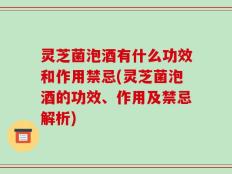 灵芝菌泡酒有什么功效和作用禁忌(灵芝菌泡酒的功效、作用及禁忌解析)