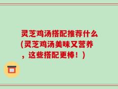 灵芝鸡汤搭配推荐什么(灵芝鸡汤美味又营养，这些搭配更棒！)