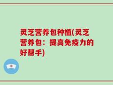 灵芝营养包种植(灵芝营养包：提高免疫力的好帮手)