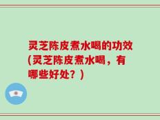 灵芝陈皮煮水喝的功效(灵芝陈皮煮水喝，有哪些好处？)