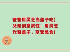 爸爸用灵芝当盖子吃(父亲创意灵性：用灵芝代替盖子，享受美食)