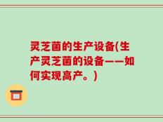 灵芝菌的生产设备(生产灵芝菌的设备——如何实现高产。)
