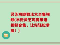 灵芝鸡脚做法大全集视频(学做灵芝鸡脚菜谱视频合集，让你轻松掌握！)