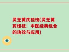 灵芝黄芪桂枝(灵芝黄芪桂枝：中医经典组合的功效与应用)
