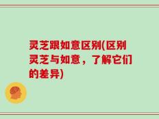 灵芝跟如意区别(区别灵芝与如意，了解它们的差异)