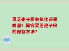 灵芝孢子粉会氧化还是吸潮？探究灵芝孢子粉的保存方法？
