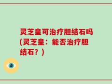 灵芝皇可治疗胆结石吗(灵芝皇：能否治疗胆结石？)