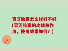 灵芝胶囊怎么样好不好(灵芝胶囊的功效和作用，使用效果如何？)