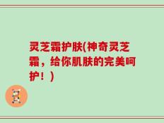 灵芝霜护肤(神奇灵芝霜，给你肌肤的完美呵护！)
