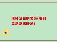 猪肝汤石斛灵芝(石斛灵芝烫猪肝汤)