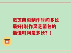 灵芝菌包制作时间多长最好(制作灵芝菌包的最佳时间是多长？)